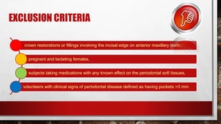 EXCLUSION CRITERIA
crown restorations or fillings involving the incisal edge on anterior maxillary teeth,
pregnant and lactating females,
subjects taking medications with any known effect on the periodontal soft tissues,
volunteers with clinical signs of periodontal disease defined as having pockets >3 mm
 