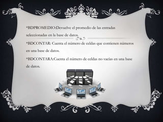 *BDPROMEDIO:Devuelve el promedio de las entradas
seleccionadas en la base de datos.
*BDCONTAR: Cuenta el número de celdas que contienen números
en una base de datos.
*BDCONTARA:Cuenta el número de celdas no vacías en una base
de datos.
 