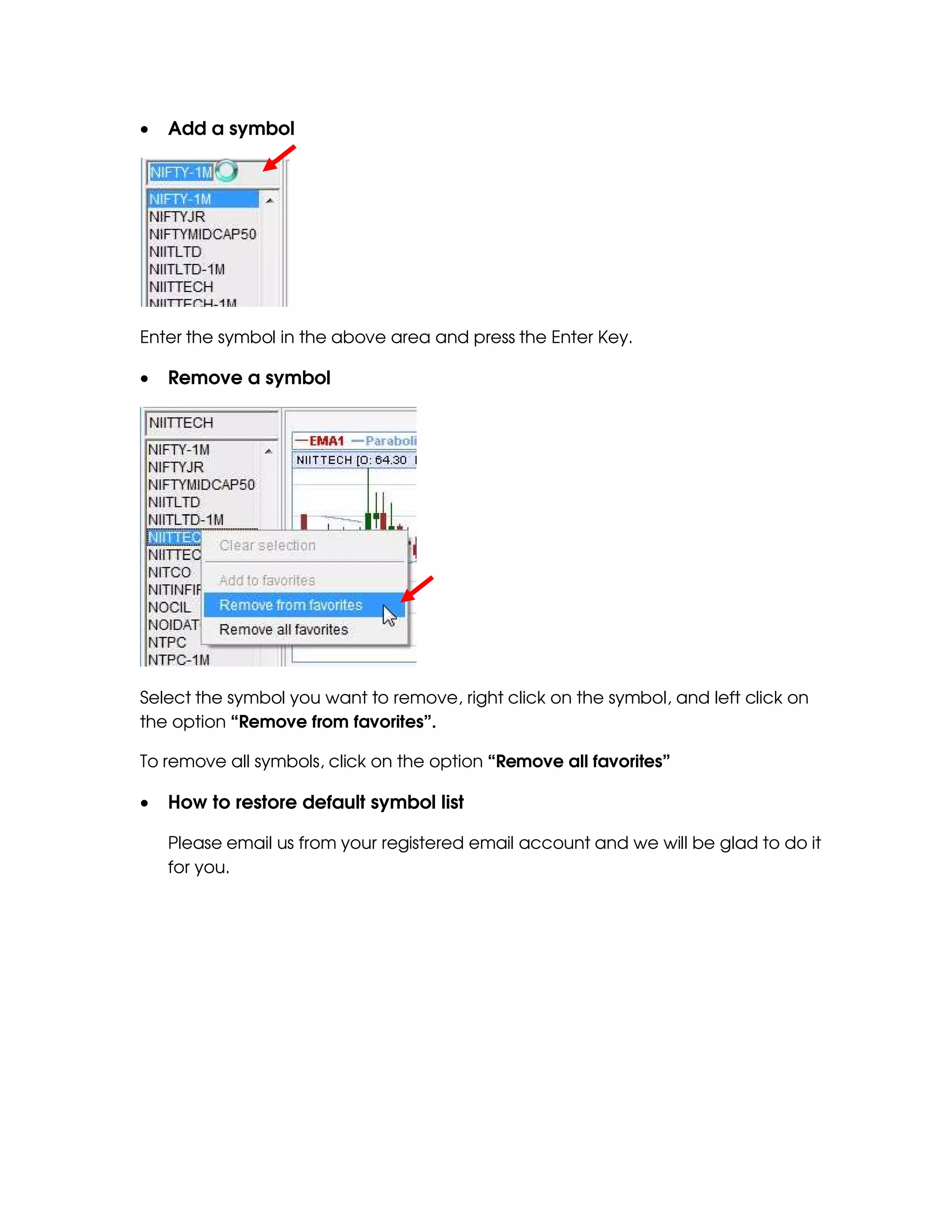 •   Add a symbol




Enter the symbol in the above area and press the Enter Key.

•   Remove a symbol




Select the symbol you want to remove, right click on the symbol, and left click on
the option “Remove from favorites”.

To remove all symbols, click on the option “Remove all favorites”

•   How to restore default symbol list

    Please email us from your registered email account and we will be glad to do it
    for you.
 