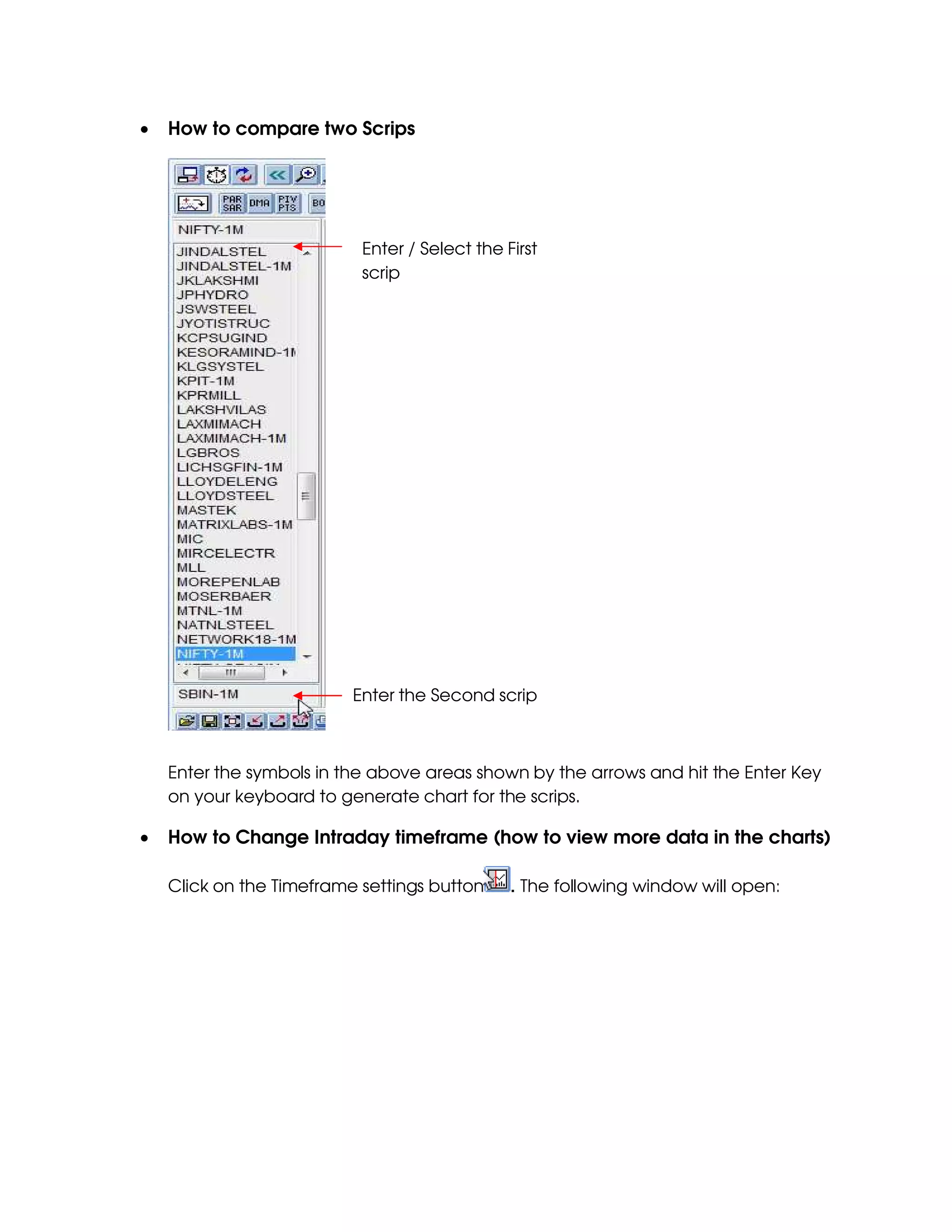 •   How to compare two Scrips




                           Enter / Select the First
                           scrip




                          Enter the Second scrip



    Enter the symbols in the above areas shown by the arrows and hit the Enter Key
    on your keyboard to generate chart for the scrips.

•   How to Change Intraday timeframe (how to view more data in the charts)

    Click on the Timeframe settings button     . The following window will open:
 