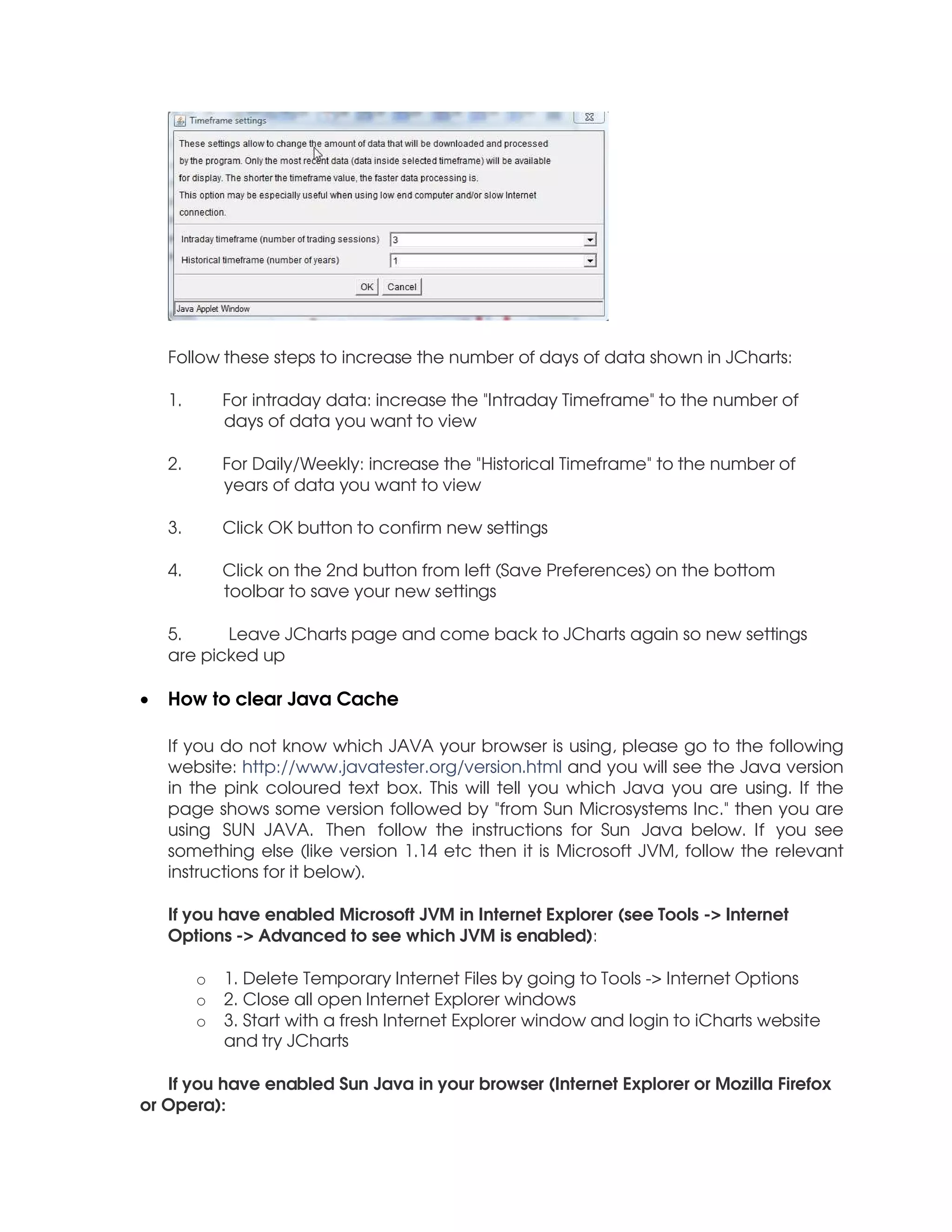 Follow these steps to increase the number of days of data shown in JCharts:

    1.       For intraday data: increase the "Intraday Timeframe" to the number of
             days of data you want to view

    2.       For Daily/Weekly: increase the "Historical Timeframe" to the number of
             years of data you want to view

    3.       Click OK button to confirm new settings

    4.       Click on the 2nd button from left (Save Preferences) on the bottom
             toolbar to save your new settings

    5.     Leave JCharts page and come back to JCharts again so new settings
    are picked up

•   How to clear Java Cache

    If you do not know which JAVA your browser is using, please go to the following
    website: http://www.javatester.org/version.html and you will see the Java version
    in the pink coloured text box. This will tell you which Java you are using. If the
    page shows some version followed by "from Sun Microsystems Inc." then you are
    using SUN JAVA. Then follow the instructions for Sun Java below. If you see
    something else (like version 1.14 etc then it is Microsoft JVM, follow the relevant
    instructions for it below).

    If you have enabled Microsoft JVM in Internet Explorer (see Tools -> Internet
    Options -> Advanced to see which JVM is enabled):

         o   1. Delete Temporary Internet Files by going to Tools -> Internet Options
         o   2. Close all open Internet Explorer windows
         o   3. Start with a fresh Internet Explorer window and login to iCharts website
             and try JCharts

   If you have enabled Sun Java in your browser (Internet Explorer or Mozilla Firefox
or Opera):
 