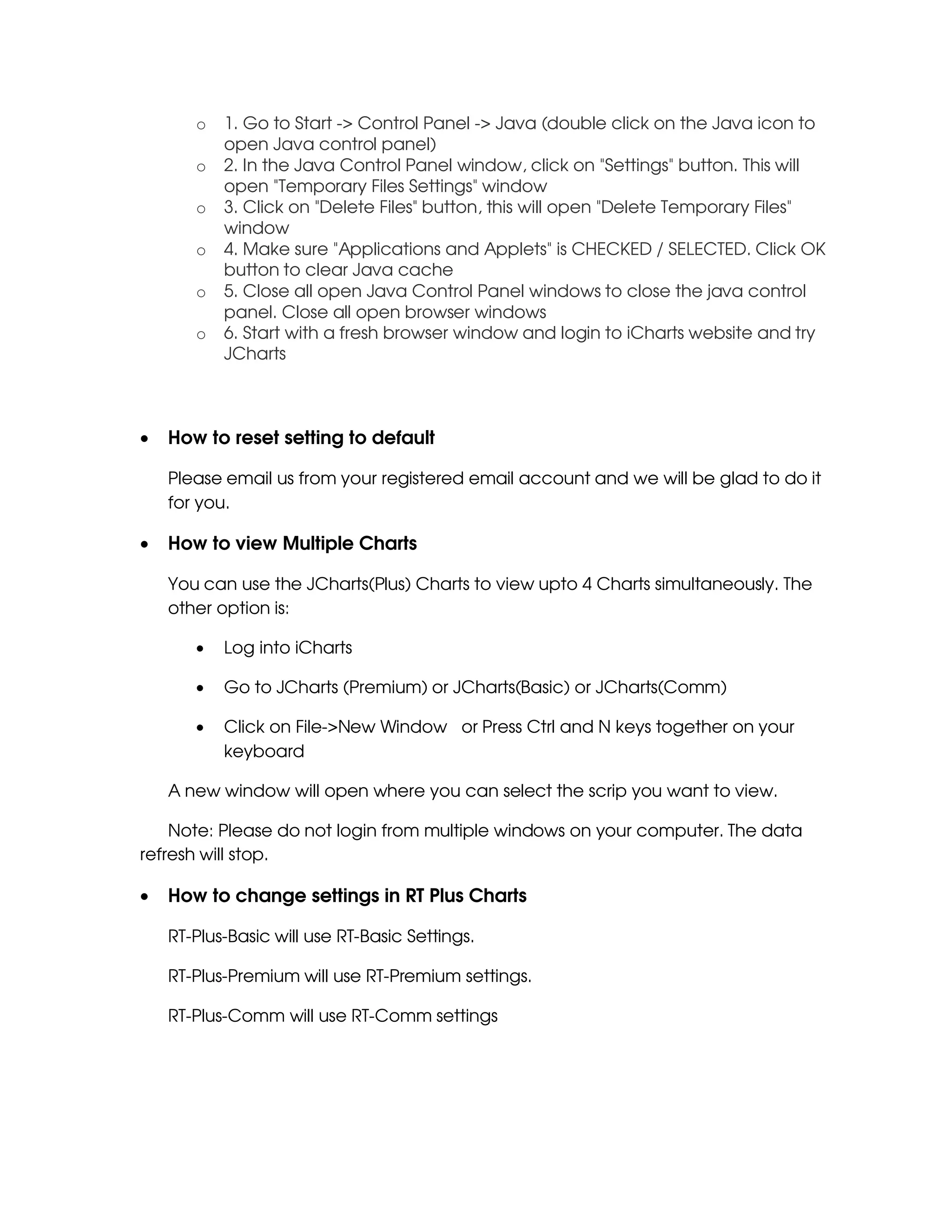o   1. Go to Start -> Control Panel -> Java (double click on the Java icon to
           open Java control panel)
       o   2. In the Java Control Panel window, click on "Settings" button. This will
           open "Temporary Files Settings" window
       o   3. Click on "Delete Files" button, this will open "Delete Temporary Files"
           window
       o   4. Make sure "Applications and Applets" is CHECKED / SELECTED. Click OK
           button to clear Java cache
       o   5. Close all open Java Control Panel windows to close the java control
           panel. Close all open browser windows
       o   6. Start with a fresh browser window and login to iCharts website and try
           JCharts



•   How to reset setting to default

    Please email us from your registered email account and we will be glad to do it
    for you.

•   How to view Multiple Charts

    You can use the JCharts(Plus) Charts to view upto 4 Charts simultaneously. The
    other option is:

       •   Log into iCharts

       •   Go to JCharts (Premium) or JCharts(Basic) or JCharts(Comm)

       •   Click on File->New Window or Press Ctrl and N keys together on your
           keyboard

    A new window will open where you can select the scrip you want to view.

    Note: Please do not login from multiple windows on your computer. The data
refresh will stop.

•   How to change settings in RT Plus Charts

    RT-Plus-Basic will use RT-Basic Settings.

    RT-Plus-Premium will use RT-Premium settings.

    RT-Plus-Comm will use RT-Comm settings
 