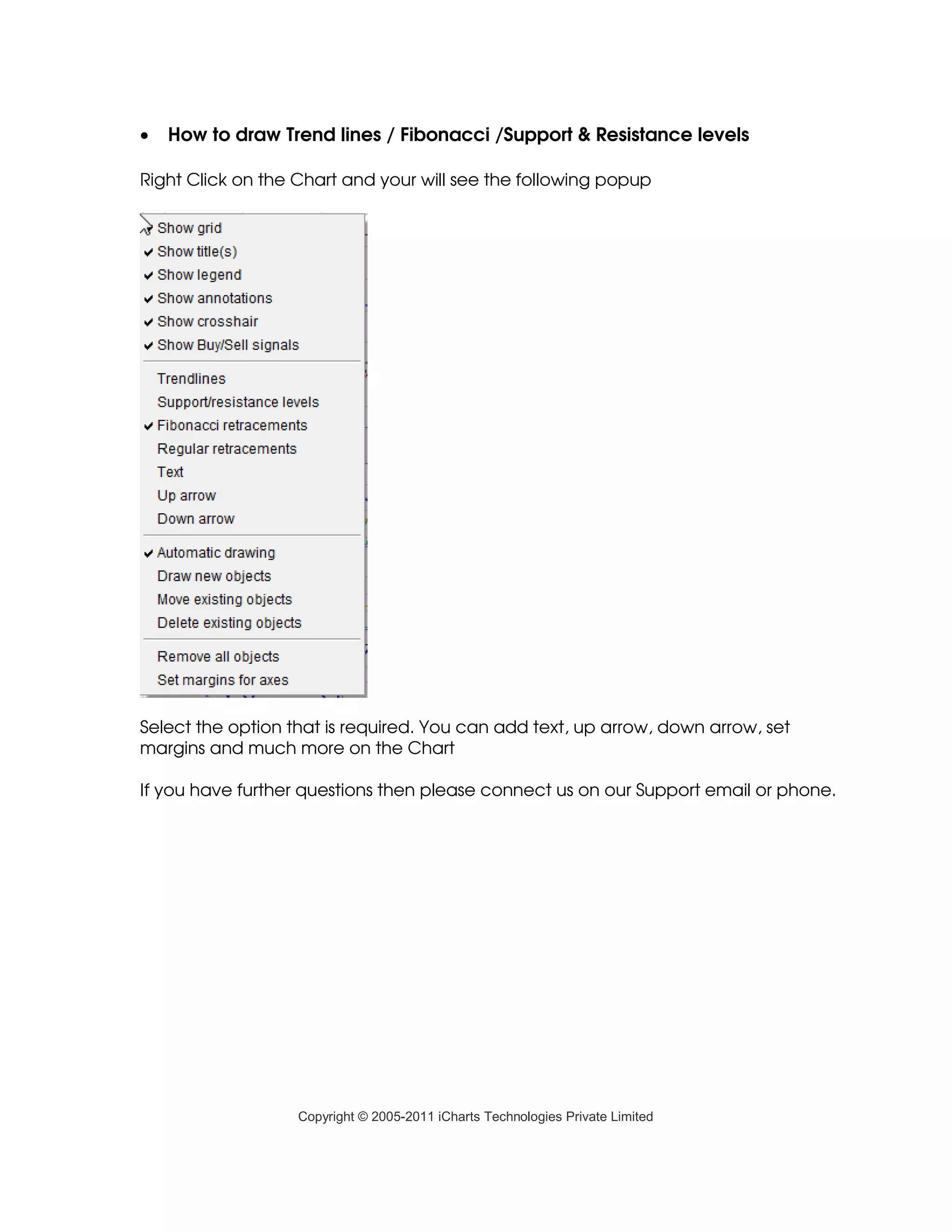 •   How to draw Trend lines / Fibonacci /Support & Resistance levels

Right Click on the Chart and your will see the following popup




Select the option that is required. You can add text, up arrow, down arrow, set
margins and much more on the Chart

If you have further questions then please connect us on our Support email or phone.




                   Copyright © 2005-2011 iCharts Technologies Private Limited
 