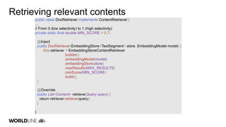 Retrieving relevant contents
public class DocRetriever implements ContentRetriever {
…
// From 0 (low selectivity) to 1 (high selectivity)
private static final double MIN_SCORE = 0.7;
@Inject
public DocRetriever(EmbeddingStore<TextSegment> store, EmbeddingModel model) {
this.retriever = EmbeddingStoreContentRetriever
.builder()
.embeddingModel(model)
.embeddingStore(store)
.maxResults(MAX_RESULTS)
.minScore(MIN_SCORE)
.build();
}
@Override
public List<Content> retrieve(Query query) {
return retriever.retrieve(query);
}
}
 