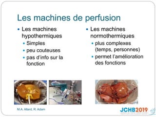Les machines de perfusion
M.A. Allard, R. Adam
 Les machines
hypothermiques
 Simples
 peu couteuses
 pas d’info sur la
fonction
 Les machines
normothermiques
 plus complexes
(temps, personnes)
 permet l’amélioration
des fonctions
 