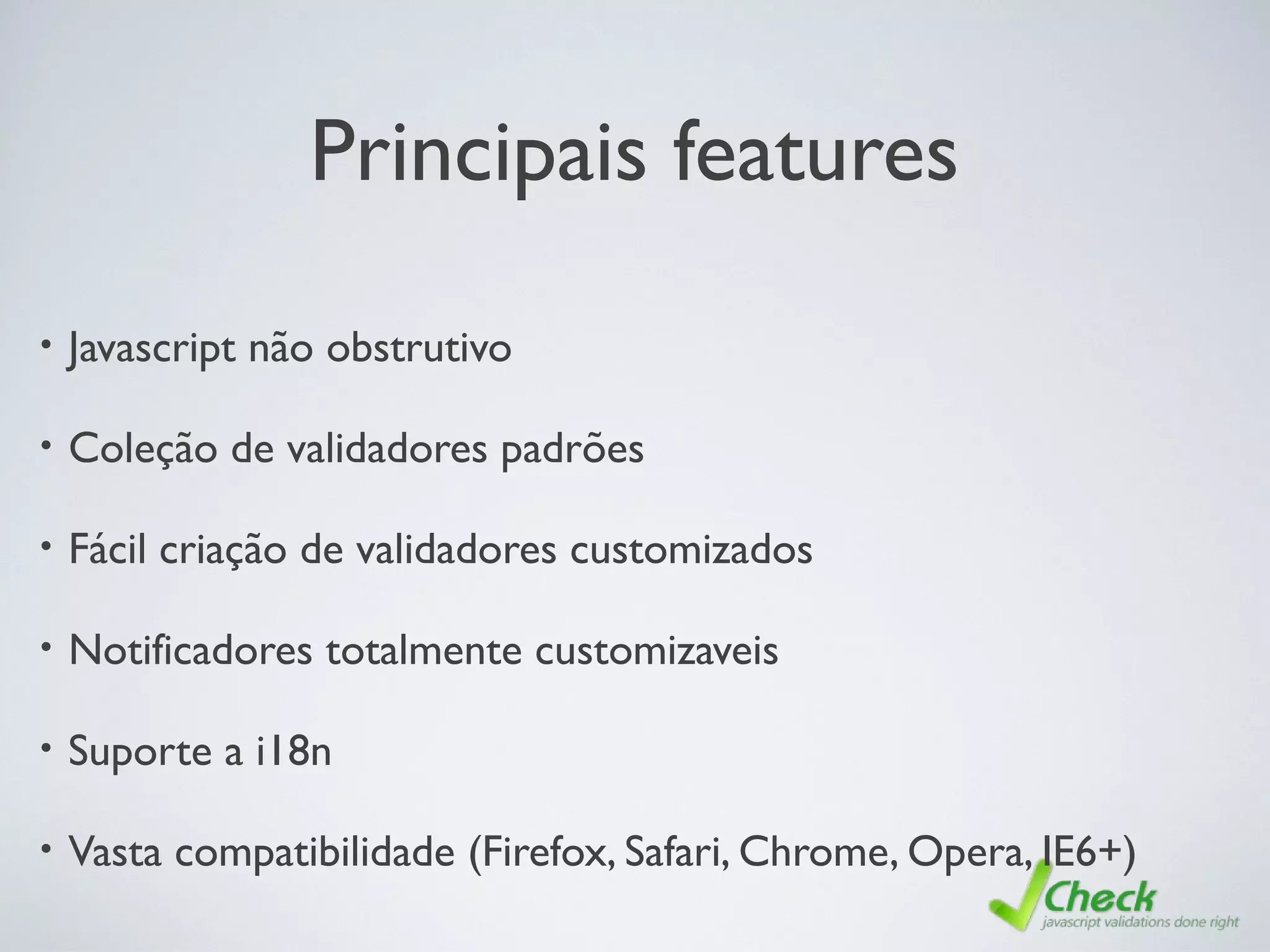 Principais features
• Javascript não obstrutivo
• Coleção de validadores padrões
• Fácil criação de validadores customizados
• Notificadores totalmente customizaveis
• Suporte a i18n
• Vasta compatibilidade (Firefox, Safari, Chrome, Opera, IE6+)
 