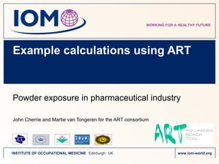 Example calculations using ART Powder exposure in pharmaceutical industry John Cherrie and Martie van Tongeren for t he  ART consortium 