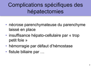 2
Complications spécifiques des
hépatectomies
• nécrose parenchymateuse du parenchyme
laissé en place
• insuffisance hépato-cellulaire par « trop
petit foie »
• hémorragie par défaut d’hémostase
• fistule biliaire par …
 