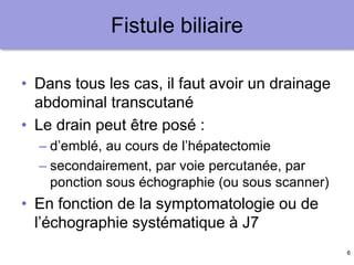 6
Fistule biliaire
• Dans tous les cas, il faut avoir un drainage
abdominal transcutané
• Le drain peut être posé :
– d’emblé, au cours de l’hépatectomie
– secondairement, par voie percutanée, par
ponction sous échographie (ou sous scanner)
• En fonction de la symptomatologie ou de
l’échographie systématique à J7
 