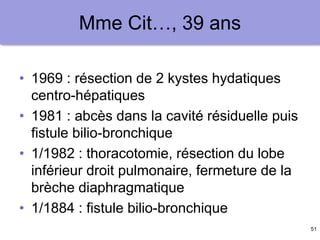 51
Mme Cit…, 39 ans
• 1969 : résection de 2 kystes hydatiques
centro-hépatiques
• 1981 : abcès dans la cavité résiduelle puis
fistule bilio-bronchique
• 1/1982 : thoracotomie, résection du lobe
inférieur droit pulmonaire, fermeture de la
brèche diaphragmatique
• 1/1884 : fistule bilio-bronchique
 