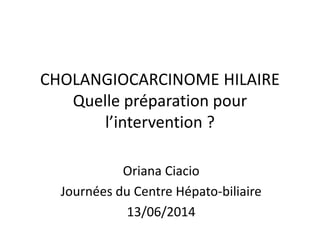 CHOLANGIOCARCINOME HILAIRE
Quelle préparation pour
l’intervention ?
Oriana Ciacio
Journées du Centre Hépato-biliaire
13/06/2014
 
