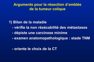 Arguments pour la résection d’emblée
de la tumeur colique
1) Bilan de la maladie
- vérifie la non résécabilité des métastases
- dépiste une carcinose minime
- examen anatomopathologique : stade TNM
- oriente le choix de la CT
 