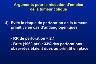 Arguments pour la résection d’emblée
de la tumeur colique
4) Evite le risque de perforation de la tumeur
primitive en cas d’antiangiogéniques
- RR de perforation = 2,1
- Brite (1960 pts) : 33% des perforations
observées étaient dues au primitif en place
 