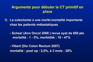 Arguments pour débuter la CT primitif en
place
1) La colectomie a une morbi-mortalité importante
chez les patients métastatiques
- Scheer (Ann Oncol 2008 ) revue syst de 850 pts
mortalité : 1 - 5%, morbidité : 19 - 47%
- Vibert (Dis Colon Rectum 2007)
mortalité : post op : 2,5%, à 3 mois : 28%
 