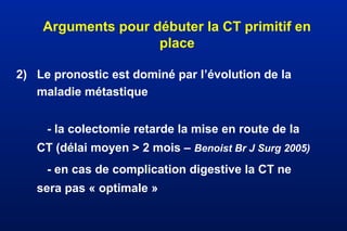 Arguments pour débuter la CT primitif en
place
2) Le pronostic est dominé par l’évolution de la
maladie métastique
- la colectomie retarde la mise en route de la
CT (délai moyen > 2 mois – Benoist Br J Surg 2005)
- en cas de complication digestive la CT ne
sera pas « optimale »
 