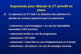 Arguments pour débuter la CT primitif en
place
3) La réponse à la CT aide à la sélection des patients et a
décider du moment opportun pour la colectomie
- colectomie « carcinologique » en cas de résécabilité
secondaire (15% environ)
- colectomie inutile en cas de progression
- colectomie + KT CIAH
- colectomie + hémi-foie en cas d’hépatectomie en 2 temps
- colectomie « de cloture » en cas de stratégie inversée
 