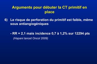 Arguments pour débuter la CT primitif en
place
6) Le risque de perforation du primitif est faible, même
sous antiangiogéniques
- RR = 2,1 mais incidence 0,7 à 1,2% sur 12294 pts
(Hapani lancet Oncol 2009)
 