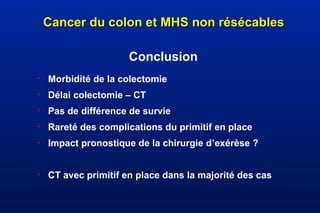Cancer du colon et MHS non résécablesCancer du colon et MHS non résécables
Conclusion
• Morbidité de la colectomie
• Délai colectomie – CT
• Pas de différence de survie
• Rareté des complications du primitif en place
• Impact pronostique de la chirurgie d’exérèse ?
• CT avec primitif en place dans la majorité des cas
 