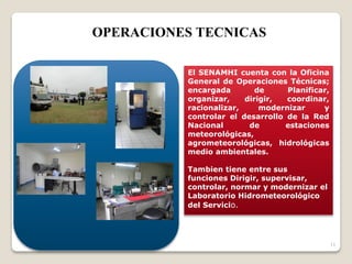 11
El SENAMHI cuenta con la Oficina
General de Operaciones Técnicas;
encargada de Planificar,
organizar, dirigir, coordinar,
racionalizar, modernizar y
controlar el desarrollo de la Red
Nacional de estaciones
meteorológicas,
agrometeorológicas, hidrológicas
medio ambientales.
Tambien tiene entre sus
funciones Dirigir, supervisar,
controlar, normar y modernizar el
Laboratorio Hidrometeorológico
del Servicio.
OPERACIONES TECNICAS
 