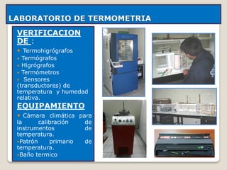 LABORATORIO DE TERMOMETRIA
VERIFICACION
DE :
 Termohigrógrafos
 Termógrafos
 Higrógrafos
 Termómetros
 Sensores
(transductores) de
temperatura y humedad
relativa.
EQUIPAMIENTO
 Cámara climática para
la calibración de
instrumentos de
temperatura.
Patrón primario de
temperatura.
Baño termico
 
