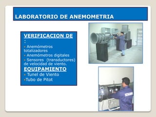 LABORATORIO DE ANEMOMETRIA
VERIFICACION DE
:
 Anemómetros
totalizadores
 Anemómetros digitales
 Sensores (transductores)
de velocidad de viento.
EQUIPAMIENTO
 Tunel de Viento
Tubo de Pitot
 