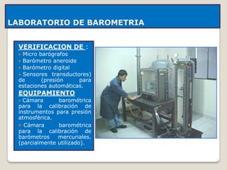 LABORATORIO DE BAROMETRIA
VERIFICACION DE :
 Micro barógrafos
 Barómetro aneroide
 Barómetro digital
 Sensores transductores)
de (presión para
estaciones automáticas.
EQUIPAMIENTO
 Cámara barométrica
para la calibración de
instrumentos para presión
atmosférica.
 Cámara barométrica
para la calibración de
barómetros mercuriales.
(parcialmente utilizado).
 