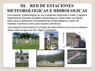 15
Una estación meteorológica es una instalación destinada a medir y registrar
regularmente diversas variables meteorológicas. Estos datos se utilizan
tanto para la elaboración de predicciones meteorológicas a partir de
modelos numéricos como para estudios climáticos.
Una estación hidrométrica es el lugar de observación en la cual se obtienen
datos sobre el agua de ríos, lagos o embalses
III. RED DE ESTACIONES
METEOROLOGICAS E HIDROLOGICAS
 