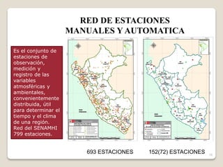 16
693 ESTACIONES 152(72) ESTACIONES
RED DE ESTACIONES
MANUALES Y AUTOMATICA
Es el conjunto de
estaciones de
observación,
medición y
registro de las
variables
atmosféricas y
ambientales,
convenientemente
distribuida, útil
para determinar el
tiempo y el clima
de una región.
Red del SENAMHI
799 estaciones.
 