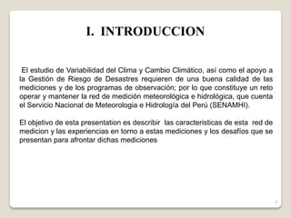El estudio de Variabilidad del Clima y Cambio Climático, así como el apoyo a
la Gestión de Riesgo de Desastres requieren de una buena calidad de las
mediciones y de los programas de observación; por lo que constituye un reto
operar y mantener la red de medición meteorológica e hidrológica, que cuenta
el Servicio Nacional de Meteorologia e Hidrología del Perú (SENAMHI).
El objetivo de esta presentation es describir las caracteristicas de esta red de
medicion y las experiencias en torno a estas mediciones y los desafíos que se
presentan para afrontar dichas mediciones
I. INTRODUCCION
3
 