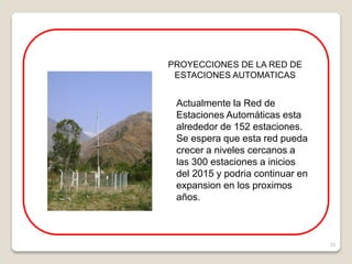 33
PROYECCIONES DE LA RED DE
ESTACIONES AUTOMATICAS
Actualmente la Red de
Estaciones Automáticas esta
alrededor de 152 estaciones.
Se espera que esta red pueda
crecer a niveles cercanos a
las 300 estaciones a inicios
del 2015 y podria continuar en
expansion en los proximos
años.
 
