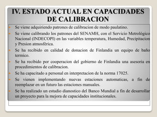 IV. ESTADO ACTUAL EN CAPACIDADES
DE CALIBRACION
 Se viene adquiriendo patrones de calibracion de modo paulatino.
 Se viene calibrando los patrones del SENAMH, con el Servicio Metrológico
Nacional (INDECOPI) en las variables temperatura, Humedad, Precipitacion
y Presion atmosférica.
 Se ha recibido en calidad de donacion de Finlandia un equipo de baño
termico.
 Se ha recibido por cooperacion del gobierno de Finlandia una asesoria en
procedimientos de calibracion.
 Se ha capacitado a personal en interpretacion de la norma 17025.
 Se vienen implementando nuevas estaciones automaticas, a fin de
reemplazar en un futuro las estaciones manuales.
 Se ha realizado un estudio dianostico del Banco Mundial a fin de desarrollar
un proyecto para la mejora de capacidades institucionales.
 