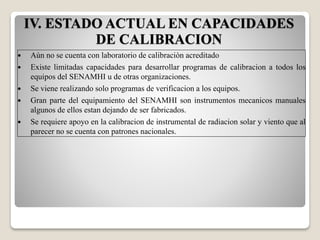  Aùn no se cuenta con laboratorio de calibraciòn acreditado
 Existe limitadas capacidades para desarrollar programas de calibracion a todos los
equipos del SENAMHI u de otras organizaciones.
 Se viene realizando solo programas de verificacion a los equipos.
 Gran parte del equipamiento del SENAMHI son instrumentos mecanicos manuales
algunos de ellos estan dejando de ser fabricados.
 Se requiere apoyo en la calibracion de instrumental de radiacion solar y viento que al
parecer no se cuenta con patrones nacionales.
IV. ESTADO ACTUAL EN CAPACIDADES
DE CALIBRACION
 
