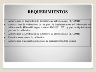  Asesoria para un diagnostico del laboratorio de calibracion del SENAMHI.
 Asesoria para la elaboracion de un plan de implementacion del laboratorio de
calibracion de SENAMHI según la norma ISO/IEC 17025 y para la adquisicion de
patrones de calibracion.
 Asesoria para la Acreditacion de laboratorio de calibracion del SENAMHI.
 Capacitacion en cursos de calibracion.
 Asesoria para el desarrollo de politicas de aseguramiento de la calidad.
REQUERIMIENTOS
 