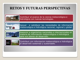 RETOS Y FUTURAS PERSPECTIVAS
Contribuir al avance de la ciencia meteorológica e
hidrológica con nuevas tecnologías.
Apoyar a satisfacer las necesidades de informacion
meteorológica e hidrológica nacional, regional y global.
Asesorar a organismos nacionales e internacionales en
materia de información meteorológica e hidrológica
para sus planes de desarrollo.
Contribuir con informacion meteorológica e hidrológica
al desarrollo sostenido y sustentable.
 