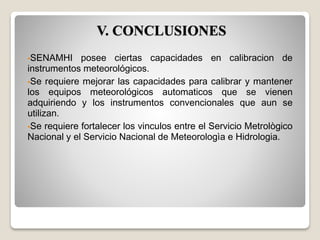 V. CONCLUSIONES
•SENAMHI posee ciertas capacidades en calibracion de
instrumentos meteorológicos.
•Se requiere mejorar las capacidades para calibrar y mantener
los equipos meteorológicos automaticos que se vienen
adquiriendo y los instrumentos convencionales que aun se
utilizan.
•Se requiere fortalecer los vinculos entre el Servicio Metrològico
Nacional y el Servicio Nacional de Meteorologìa e Hidrologia.
 