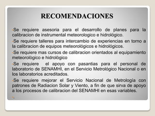 •Se requiere asesoria para el desarrollo de planes para la
calibracion de instrumental meteorologico e hidrológico.
•Se requiere talleres para intercambio de experiencias en torno a
la calibracion de equipos meteorológicos e hidrológicos.
•Se requiere mas cursos de calibracion orientados al equipamiento
meteorològico e hidrològico
•Se requiere el apoyo con pasantias para el personal de
laboratorio de SENAMHI, en el Servicio Metrológico Nacional o en
los laboratorios acreditados.
•Se requiere mejorar el Servicio Nacional de Metrología con
patrones de Radiacion Solar y Viento, a fin de que sirva de apoyo
a los procesos de calibracion del SENAMHI en esas variables.
•.
RECOMENDACIONES
 