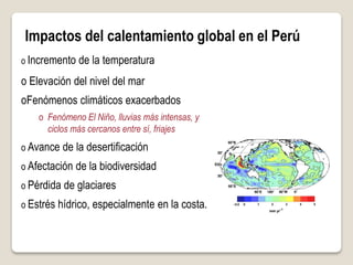 Impactos del calentamiento global en el Perú
o Incremento de la temperatura
o Elevación del nivel del mar
oFenómenos climáticos exacerbados
o Fenómeno El Niño, lluvias más intensas, y
ciclos más cercanos entre sí, friajes
o Avance de la desertificación
o Afectación de la biodiversidad
o Pérdida de glaciares
o Estrés hídrico, especialmente en la costa.
 