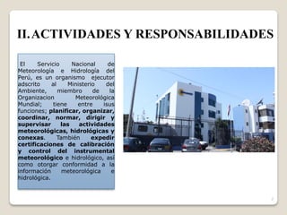 El Servicio Nacional de
Meteorología e Hidrología del
Perú, es un organismo ejecutor
adscrito al Ministerio del
Ambiente, miembro de la
Organizacion Meteorológica
Mundial; tiene entre isus
funciones; planificar, organizar,
coordinar, normar, dirigir y
supervisar las actividades
meteorológicas, hidrológicas y
conexas. También expedir
certificaciones de calibración
y control del instrumental
meteorológico e hidrológico, así
como otorgar conformidad a la
información meteorológica e
hidrológica.
7
II.ACTIVIDADES Y RESPONSABILIDADES
 