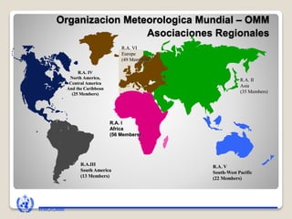 Organizacion Meteorologica Mundial – OMM
Asociaciones Regionales
R.A. I
Africa
(56 Members)
R.A.III
South America
(13 Members)
R.A. V
South-West Pacific
(22 Members)
R.A. VI
Europe
(49 Members)
R.A. IV
North America,
Central America
And the Caribbean
(25 Members)
R.A. II
Asia
(35 Members)
WMO/OMM
 