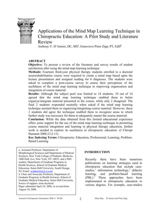 Journal of Chiropractic Humanities 2006 © NUHS Mind Map D’Antoni and Pinto Zipp2
Applications of the Mind Map Learning Technique in
Chiropractic Education: A Pilot Study and Literature
Review
Anthony V. D’Antoni, DC, MSa
, Genevieve Pinto Zipp, PT, EdDb
ABSTRACT
Objective: To present a review of the literature and survey results of student
satisfaction after using the mind map learning technique.
Methods: Fourteen third-year physical therapy students enrolled in a doctoral
neurorehabilitation course were required to create a mind map based upon the
lecture presentation and assigned reading for 6 diagnoses. The students were
asked to complete a post-course survey to assess their perceptions of the
usefulness of the mind map learning technique in improving organization and
integration of course material.
Results: Although the subject pool was limited to 14 students, 10 out of 14
agreed that the mind map learning technique enabled them to better
organize/integrate material presented in the course, while only 2 disagreed. The
final 2 students responded neutrally when asked if the mind map learning
technique assisted them in organizing/integrating course material. However, these
2 students did agree the technique enabled them to recognize areas in which
further study was necessary for them to adequately master the course material.
Conclusion: While the data obtained from this limited educational experience
offers some support for the use of the mind map learning technique in promoting
course material integration and learning in physical therapy education, further
work is needed to explore its usefulness in chiropractic education. (J Chiropr
Humanit 2006;13:2-11)
Key Indexing Terms: Chiropractic; Education, Professional; Learning; Problem-
Based Learning
INTRODUCTION
Recently there have been numerous
publications on learning strategies used in
chiropractic education that include case-
studies,1
information technology,2
didactic
learning, and problem-based learning
(PBL).3
These approaches have been
implemented in chiropractic education to
various degrees. For example, case-studies
a. Assistant Professor, Department of
Morphological Sciences and Department of Medical
Sciences, New York College of Podiatric Medicine,
1800 Park Ave, New York, NY 10035, and a PhD
student, Department of Graduate Programs in
Health Sciences, School of Graduate Medical
Education, Seton Hall University, South Orange,
NJ. Email: avdantoni@si.rr.com
b. Chair and Associate Professor, Department of
Graduate Programs in Health Sciences, School of
Graduate Medical Education, Seton Hall University.
Source of support: none declared.
Paper submitted April 24, 2006, in revised form
August 10, 2006.
 