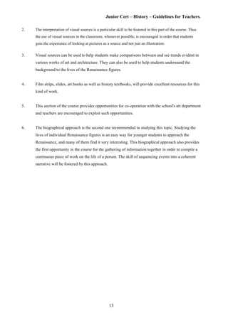 Junior Cert – History – Guidelines for Teachers.
2. The interpretation of visual sources is a particular skill to be fostered in this part of the course. Thus
the use of visual sources in the classroom, whenever possible, is encouraged in order that students
gain the experience of looking at pictures as a source and not just an illustration.
3. Visual sources can be used to help students make comparisons between and see trends evident in
various works of art and architecture. They can also be used to help students understand the
background to the lives of the Renaissance figures.
4. Film strips, slides, art books as well as history textbooks, will provide excellent resources for this
kind of work.
5. This section of the course provides opportunities for co-operation with the school's art department
and teachers are encouraged to exploit such opportunities.
6. The biographical approach is the second one recommended in studying this topic. Studying the
lives of individual Renaissance figures is an easy way for younger students to approach the
Renaissance, and many of them find it very interesting. This biographical approach also provides
the first opportunity in the course for the gathering of information together in order to compile a
continuous piece of work on the life of a person. The skill of sequencing events into a coherent
narrative will be fostered by this approach.
13
 