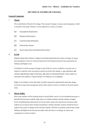 Junior Cert – History – Guidelines for Teachers.
SECTION II: STUDIES OF CHANGE
General Comments
1. Theme
The overall theme of Section II is change. The concept of change, its causes and consequences, which
is essential to the study of history, is to be explored in a variety of contexts:
(a) Geographical (Exploration)
(b) Religious (Reformation)
(c) Land Ownership (Plantation)
(d) Political (Revolution)
(e) Social (Agricultural and Industrial Revolution)
2. Levels
Students taking either ordinary or higher level should understand each context of change, its causes
and consequences. However, Section II presents the first distinction between the requirements for
Ordinary and Higher Level.
At Ordinary Level the concept of change in each of the five cases is studied in a concrete way in
relation to a specific event, movement or person involved in the change i.e. one exploration, one
reformer, one plantation, one revolutionary, one study of contrasting lifestyles. These studies are
indicated in the syllabus as "Special Studies" for Ordinary Level candidates.
Higher Level students, on the other hand, would be expected to understand the particular change
involved, its causes and consequences in the wider context as well as in relation to the given special
study.
3. Mixed Ability
Since many teachers will be teaching classes of mixed ability, and as it is not considered necessary or
desirable that decisions would be made early as to whether students will take ordinary or higher
levels, the differentiation between the two levels need in many cases only become necessary when
students are revising for their terminal examinations. Initially, therefore, teachers should feel free to
explore each context of change in full with their students. With this in mind the common base at both
Ordinary and Higher levels has been provided, where the focus is on change, its causes and
consequences in various contexts.
14
 
