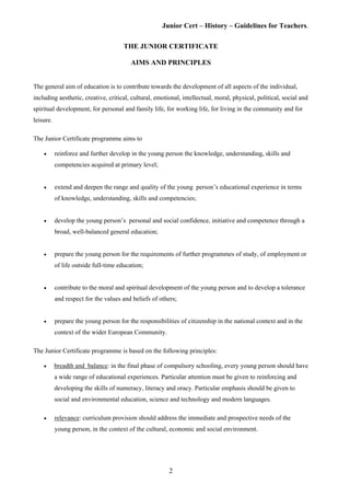 Junior Cert – History – Guidelines for Teachers.
THE JUNIOR CERTIFICATE
AIMS AND PRINCIPLES
The general aim of education is to contribute towards the development of all aspects of the individual,
including aesthetic, creative, critical, cultural, emotional, intellectual, moral, physical, political, social and
spiritual development, for personal and family life, for working life, for living in the community and for
leisure.
The Junior Certificate programme aims to
• reinforce and further develop in the young person the knowledge, understanding, skills and
competencies acquired at primary level;
• extend and deepen the range and quality of the young person’s educational experience in terms
of knowledge, understanding, skills and competencies;
• develop the young person’s personal and social confidence, initiative and competence through a
broad, well-balanced general education;
• prepare the young person for the requirements of further programmes of study, of employment or
of life outside full-time education;
• contribute to the moral and spiritual development of the young person and to develop a tolerance
and respect for the values and beliefs of others;
• prepare the young person for the responsibilities of citizenship in the national context and in the
context of the wider European Community.
The Junior Certificate programme is based on the following principles:
• breadth and balance: in the final phase of compulsory schooling, every young person should have
a wide range of educational experiences. Particular attention must be given to reinforcing and
developing the skills of numeracy, literacy and oracy. Particular emphasis should be given to
social and environmental education, science and technology and modern languages.
• relevance: curriculum provision should address the immediate and prospective needs of the
young person, in the context of the cultural, economic and social environment.
2
 