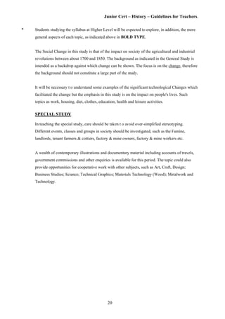 Junior Cert – History – Guidelines for Teachers.
* Students studying the syllabus at Higher Level will be expected to explore, in addition, the more
general aspects of each topic, as indicated above in BOLD TYPE.
The Social Change in this study is that of the impact on society of the agricultural and industrial
revolutions between about 1700 and 1850. The background as indicated in the General Study is
intended as a backdrop against which change can be shown. The focus is on the change, therefore
the background should not constitute a large part of the study.
It will be necessary t o understand some examples of the significant technological Changes which
facilitated the change but the emphasis in this study is on the impact on people's lives. Such
topics as work, housing, diet, clothes, education, health and leisure activities.
SPECIAL STUDY
In teaching the special study, care should be taken t o avoid over-simplified stereotyping.
Different events, classes and groups in society should be investigated, such as the Famine,
landlords, tenant farmers & cottiers, factory & mine owners, factory & mine workers etc.
A wealth of contemporary illustrations and documentary material including accounts of travels,
government commissions and other enquiries is available for this period. The topic could also
provide opportunities for cooperative work with other subjects, such as Art, Craft, Design;
Business Studies; Science; Technical Graphics; Materials Technology (Wood); Metalwork and
Technology.
20
 