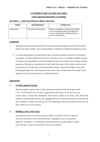 Junior Cert – History – Guidelines for Teachers.
2. COMMENTARY ON THE SYLLABUS
(with suggested approaches to teaching)
SECTION 1: HOW WE FIND OUT ABOUT THE PAST
TOPIC DESCRIPTION APPROACH
Introduction The Job of the Historian General introduction to historical methods
(to be exemplified further throughout the
course). Exploration of different types of
sources and evidence.
Comments
1. Although it is only mentioned specifically at the outset, an understanding of the job of the historian
underlies the whole syllabus, and as mentioned above, should be exemplified throughout the course.
2. It is useful starting point to a junior history course to introduce students to the process of historical
investigation. Teachers should not feel, however, that this is to be a very lengthy or indepth treatment
of the topic, since opportunities will arise throughout the three years of the course to deepen students'
awareness of this process. In particular, the whole of the first section of the syllabus could be said to
be about the job of the historian, viewed from different angles. Therefore the length of time spent
introducing this topic here at the beginning of the course is up to the discretion of the teacher. Some
suggestions are given here about how it could be introduced.
Approaches
1. A Time Capsule Exercise
Whereby students could be asked to select some items which they think would represent the
" now " of their school, town or country, imagining that such items are to be put into a time
capsule which is buried and subsequently discovered by people in the future. This should help
students to understand that we have only a limited selection of evidence from which to reconstruct the
past. Sometimes evidence from the past has been deliberately selected and preserved like this, but
often evidence survives by accident.
2. Building a Story from Clues
An analogy for history with which students are likely to be familiar is that of a detective
who has to reconstruct a crime from limited clues. Although the clues are limited and
haphazard, the detective is working from a particular structure, trying to impose a certain
order and logic on what is found and turn it into a clearer picture.
7
 
