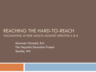 REACHING THE HARD-TO-REACH VACCINATING AT-RISK ADULTS AGAINST HEPATITIS A & B Maureen Oscadal, B.A. The Hepatitis Education Project Seattle, WA 