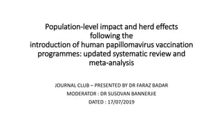Population-level impact and herd effects
following the
introduction of human papillomavirus vaccination
programmes: updated systematic review and
meta-analysis
JOURNAL CLUB – PRESENTED BY DR FARAZ BADAR
MODERATOR : DR SUSOVAN BANNERJIE
DATED : 17/07/2019
 