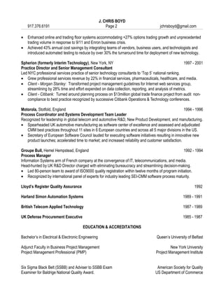 J. CHRIS BOYD
    917.376.6191                                        Page 2                        jchrisboyd@gmail.com

•   Enhanced online and trading floor systems accommodating +27% options trading growth and unprecedented
    trading volume in response to 9/11 and Enron business crisis.
•   Achieved 43% annual cost savings by integrating teams of vendors, business users, and technologists and
    introduced automated testing to reduce by over 30% the turnaround time for deployment of new technology.

Spherion (formerly Interim Technology), New York, NY                                                  1997 - 2001
Practice Director and Senior Management Consultant
Led NYC professional services practice of senior technology consultants to ‘Top 5’ national ranking.
• Grew professional services revenue by 22% in financial services, pharmaceuticals, healthcare, and media.
• Client - Morgan Stanley: Transformed project management guidelines for Internet web services group,
    streamlining by 28% time and effort expended on data collection, reporting, and analysis of metrics.
• Client - Citibank: Turned around planning process on $13million global trade finance project from audit non-
    compliance to best practice recognized by successive Citibank Operations & Technology conferences.

Motorola, Stotfold, England                                                                           1994 - 1996
Process Coordinator and Systems Development Team Leader
Recognized for leadership in global telecom and automotive R&D, New Product Development, and manufacturing.
• Spearheaded UK automotive manufacturing as software center of excellence and assessed and adjudicated
   CMM best practices throughout 11 sites in 6 European countries and across all 5 major divisions in the US.
• Secretary of European Software Council lauded for executing software initiatives resulting in innovative new
   product launches; accelerated time to market; and increased reliability and customer satisfaction.

Groupe Bull, Hemel Hempstead, England                                                              1992 - 1994
Process Manager
Information Systems arm of French company at the convergence of IT, telecommunications, and media.
Head-hunted by UK R&D Director charged with eliminating bureaucracy and streamlining decision-making.
• Led 80-person team to award of ISO9000 quality registration within twelve months of program initiation.
• Recognized by international panel of experts for industry leading SEI-CMM software process maturity.

Lloyd’s Register Quality Assurance                                                                         1992

Harland Simon Automation Systems                                                                    1989 - 1991

British Telecom Applied Technology                                                                  1987 - 1989

UK Defense Procurement Executive                                                                    1985 - 1987

                                       EDUCATION & ACCREDITATIONS

Bachelor’s in Electrical & Electronic Engineering                                   Queen’s University of Belfast

Adjunct Faculty in Business Project Management                                              New York University
Project Management Professional (PMP)                                              Project Management Institute


Six Sigma Black Belt (SSBB) and Adviser to SSBB Exam                                American Society for Quality
Examiner for Baldrige National Quality Award.                                      US Department of Commerce
 