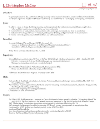 J. Christopher McGee
                                                                                                          j.christopher.mcgee@gmail.com


Objective

         To gain employment in the Architecture/Design Industry where my innovative ideas, creative abilities, technical skills,
         and diverse experience may be used to increase efficiency and profitability in a challenging and inspiring environment.

Goals

         To achieve a level of design that brings meaning and imagination to the built environment and helps people’s lives
             to be healthier, happier, more comfortable, and more sustainable
         To examine themes of scale, culture, nature, pattern, color, landscape, movement, and story in architecture
         To further my knowledge in the use of materials, architectural detailing, and general methods of construction
         To become a knowledgeable and profitable architect and add value to a firm

Education

         Savannah College of Art and Design (SCAD), Savannah, GA
            Masters of Architecture, Bachelors of Architecture, Minor in Architectural History
            Cumulative GPA 3.85, Magna cum Laude, 3rd in class, 2005

         Rocky Bayou Christian School, Niceville, FL, 2000

Experience

         Cherry Huffman Architects (AIA NC Firm of the Year 2009), Raleigh, NC, Intern, September 1, 2005 – October 30, 2007:
            Extensive experience in K-12 and Residential design and construction documents
            Managed an elementary school and a residential project

         Blinn Van Mater Architect, Fort Walton Beach, FL, Intern, summer 2002:
             Mixed-use, Residential, schematic design, and rendering

         Fort Walton Beach Mainstreet Program, Volunteer, winter 2003

Skills

         Software: Revit, AutoCAD, MicroStation, SketchUp, Photoshop, Illustrator, InDesign, Microsoft Office, Mac OS X 10.4 –
             10.6, and Windows XP, 7
         Accomplished in graphic presentation, hand and computer rendering, construction documents, schematic design, models,
             sketching, hand drafting, and writing
         Experienced at preparing and leading presentations
         Collaborative in team environments

Honors

         The Chapel Hill Residence project I managed at Cherry Huffman Architects was selected as the “Home of the Month” for
             April 2010 by the News & Observer, the series is a program sponsored by the North Carolina State School of Design
         2007 “Market Value” Architecture competition, entry selected for exhibition, Charlottesville, VA
         2005 Academic Achievement Award in Architecture, SCAD, only two are given annually in a graduating class
         Nominated by SCAD Architecture faculty to submit for the SOM Prize 2005
         Member of Tau Sigma Delta
         Juror for architecture studio critiques and an advisor for architectural graphics, SCAD
         Received the May and Paul Poetter Scholarship, SCAD
 