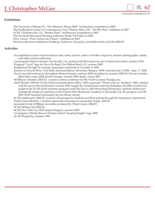 J. Christopher McGee
                                                                                                         j.christopher.mcgee@gmail.com


Exhibitions

      The University of Miami, FL, “Pier Museum: Miami 2009” Architecture competition in 2009
      The Southeastern Center for Contemporary Arts, Winston Salem, NC, “Eat My Dust” exhibition in 2007
      CCDC Charlottesville, VA, “Market Value” Architecture competition in 2007
      The Savannah Municipal Planning Authority, Studio VII Project in 2004
      Paris, France, “Pour l’amour des Chiens” exhibition in 2003
      Work has also been exhibited in Eichberg; Anderson; Alexander; and Wallin Halls at SCAD 2000-05

Activities

       Accomplished western style horseback rider, artist, traveler, sailor, avid hiker, dog lover, amateur photographer, reader,
           and coffee and tea enthusiast
       Counterpane School volunteer, Fayetteville, GA, assisted with floor plans for use in future renovation, summer 2010
       Designed “Local” logo for First City Bank, Fort Walton Beach, FL, summer 2009
       Backpacked through 14 countries spanning 6 continents in 9 months in 2008
       Jackaroo at Gwydir River Trail Rides, Jackaroo Jillaroo Adventure, Bingara, NSW, Australia July 5, 2008 – Sept. 17, 2008
       Travel: traveled extensively throughout Western Europe, summer 2000; Scandinavia, summer 2002-03; Hawaii, summer
           2004; Italy, winter 2004; Eastern Europe, summer 2005; Spain, winter 2007
       SPARKcon volunteer 2006-07, a creative culture conference for the North Carolina Triangle area
       AIAS Member 2000-05; SCAD AIAS Communications Officer 2003; organized “Dinner with an Architect” 2003; assisted
           with the James Howard Kunstler Lecture 2003; taught the Architectural Lettering Workshop, fall 2004; assisted and
           taught in the SCAD AIAS volunteer program Archi-Pet-Ture in 2003-04 teaching Elementary students architecture
           through the design of a pet home at the Charles Ellis Montessori Academy in Savannah, GA, this program won the
           2003 AIAS National Community Service Honor Award
       SCAD Ambassador 2002-05, worked with prospective students and their parents through the Admissions department
       Project Green Member, a student organization focusing on sustainable design, 2003-05
       Journalist for the COMpost newsletter produced by Project Green, 2004-05
       SCAD Sailing Club 2002-04
       SCAD New York City Off-Campus Program, summer 2003
       Co-designer of Rocky Bayou Christian School “Jousting Knight” logo, 2000
       SCAD Rising Star, summer 1999
 